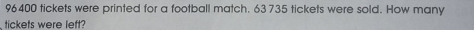 96400 tickets were printed for a football match. 63 735 tickets were sold. How many 
tickets were left?