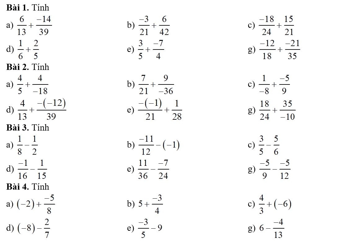 Tính 
a)  6/13 + (-14)/39  b)  (-3)/21 + 6/42  c)  (-18)/24 + 15/21 
d)  1/6 + 2/5   3/5 + (-7)/4  g)  (-12)/18 + (-21)/35 
e) 
Bài 2. Tính 
a)  4/5 + 4/-18   7/21 + 9/-36  c)  1/-8 + (-5)/9 
b) 
d)  4/13 + (-(-12))/39   (-(-1))/21 + 1/28   18/24 + 35/-10 
e) 
g) 
Bài 3. Tính 
a)  1/8 - 1/2   (-11)/12 -(-1) c)  3/5 - 5/6 
b) 
d)  (-1)/16 - 1/15   11/36 - (-7)/24  g)  (-5)/9 - (-5)/12 
e) 
Bài 4. Tính 
a) (-2)+ (-5)/8  b) 5+ (-3)/4  c)  4/3 +(-6)
d) (-8)- 2/7  e)  (-3)/5 -9 g) 6- (-4)/13 