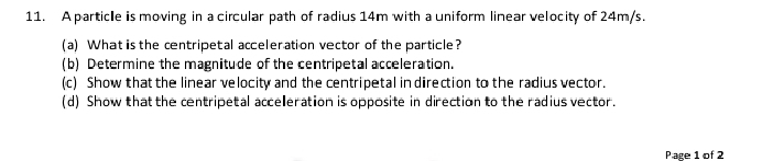 A particle is moving in a circular path of radius 14m with a uniform linear velocity of 24m/s. 
(a) What is the centripetal acceleration vector of the particle? 
(b) Determine the magnitude of the centripetal acceleration. 
(c) Show that the linear velocity and the centripetal in direction to the radius vector. 
(d) Show that the centripetal acceleration is opposite in direction to the radius vector. 
Page 1 of 2