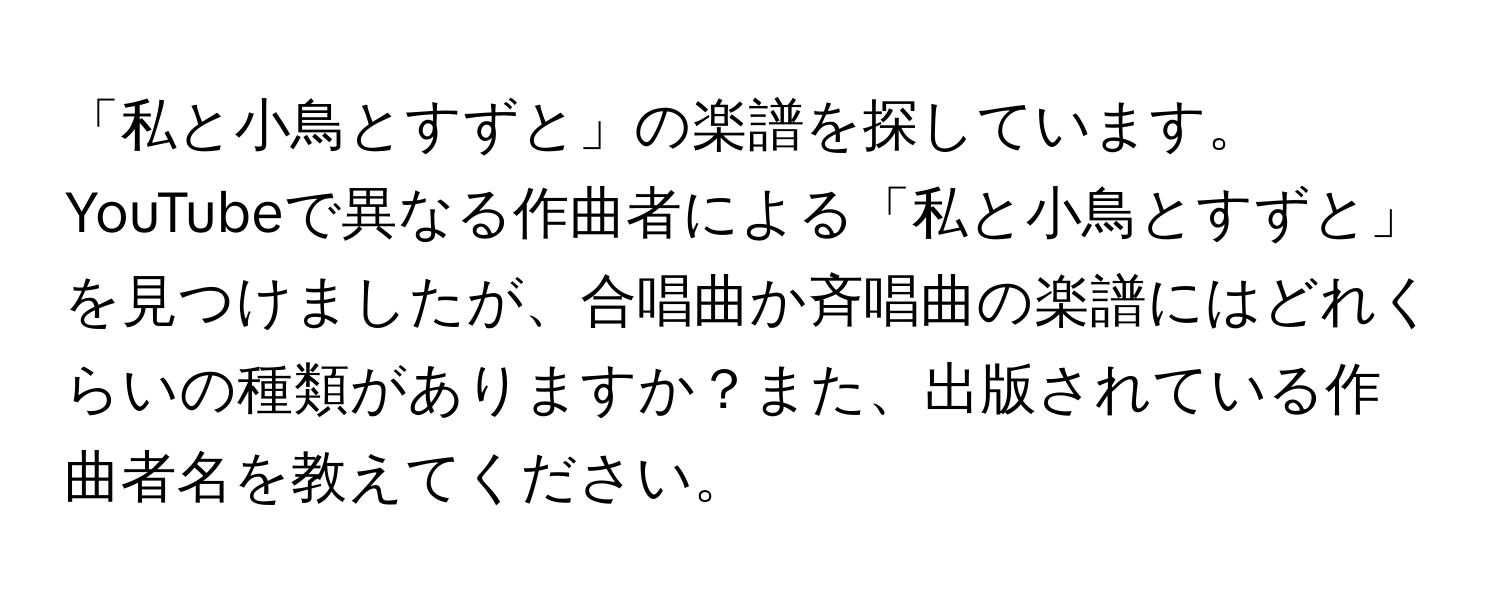 「私と小鳥とすずと」の楽譜を探しています。YouTubeで異なる作曲者による「私と小鳥とすずと」を見つけましたが、合唱曲か斉唱曲の楽譜にはどれくらいの種類がありますか？また、出版されている作曲者名を教えてください。