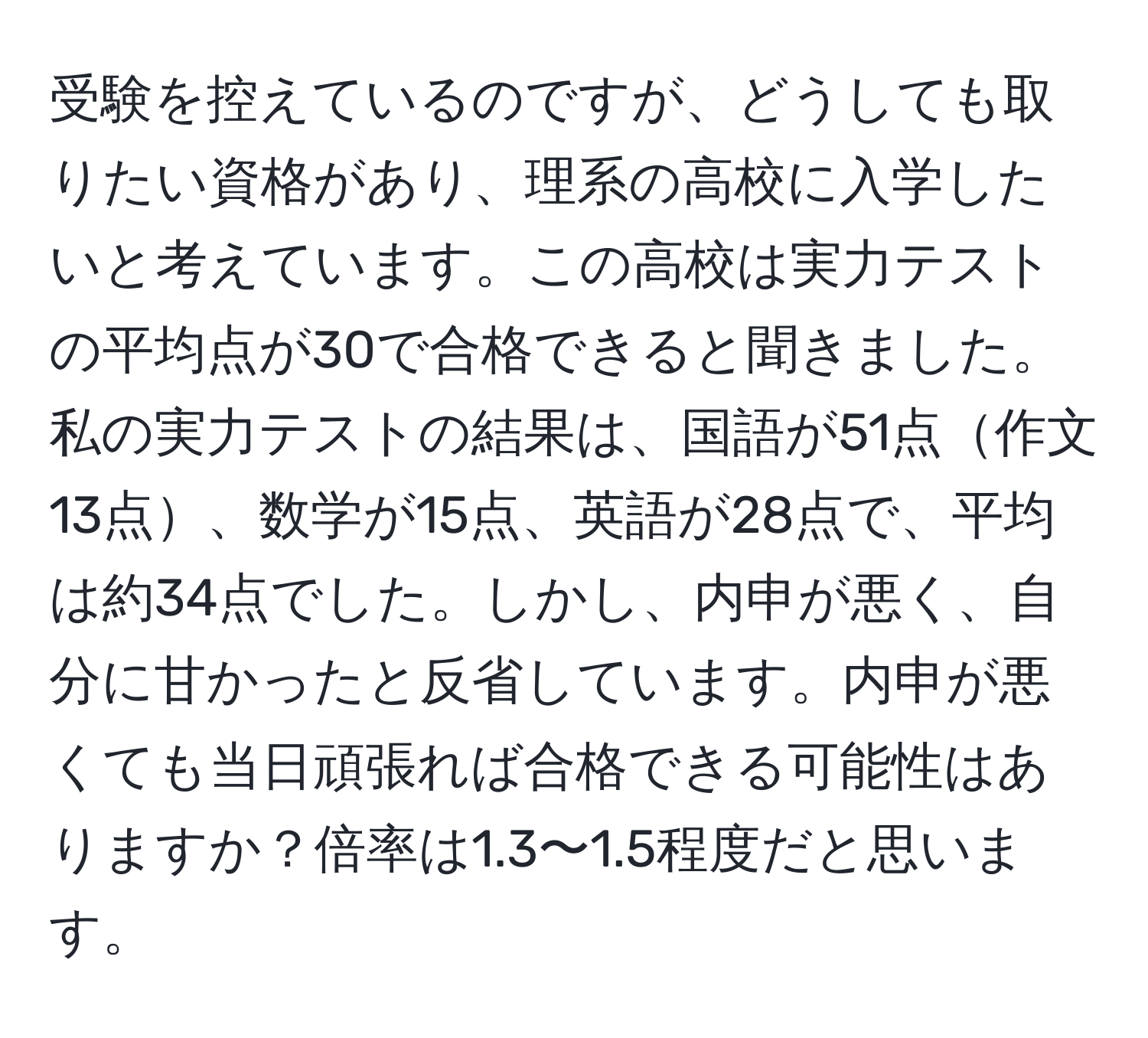 受験を控えているのですが、どうしても取りたい資格があり、理系の高校に入学したいと考えています。この高校は実力テストの平均点が30で合格できると聞きました。私の実力テストの結果は、国語が51点作文13点、数学が15点、英語が28点で、平均は約34点でした。しかし、内申が悪く、自分に甘かったと反省しています。内申が悪くても当日頑張れば合格できる可能性はありますか？倍率は1.3〜1.5程度だと思います。