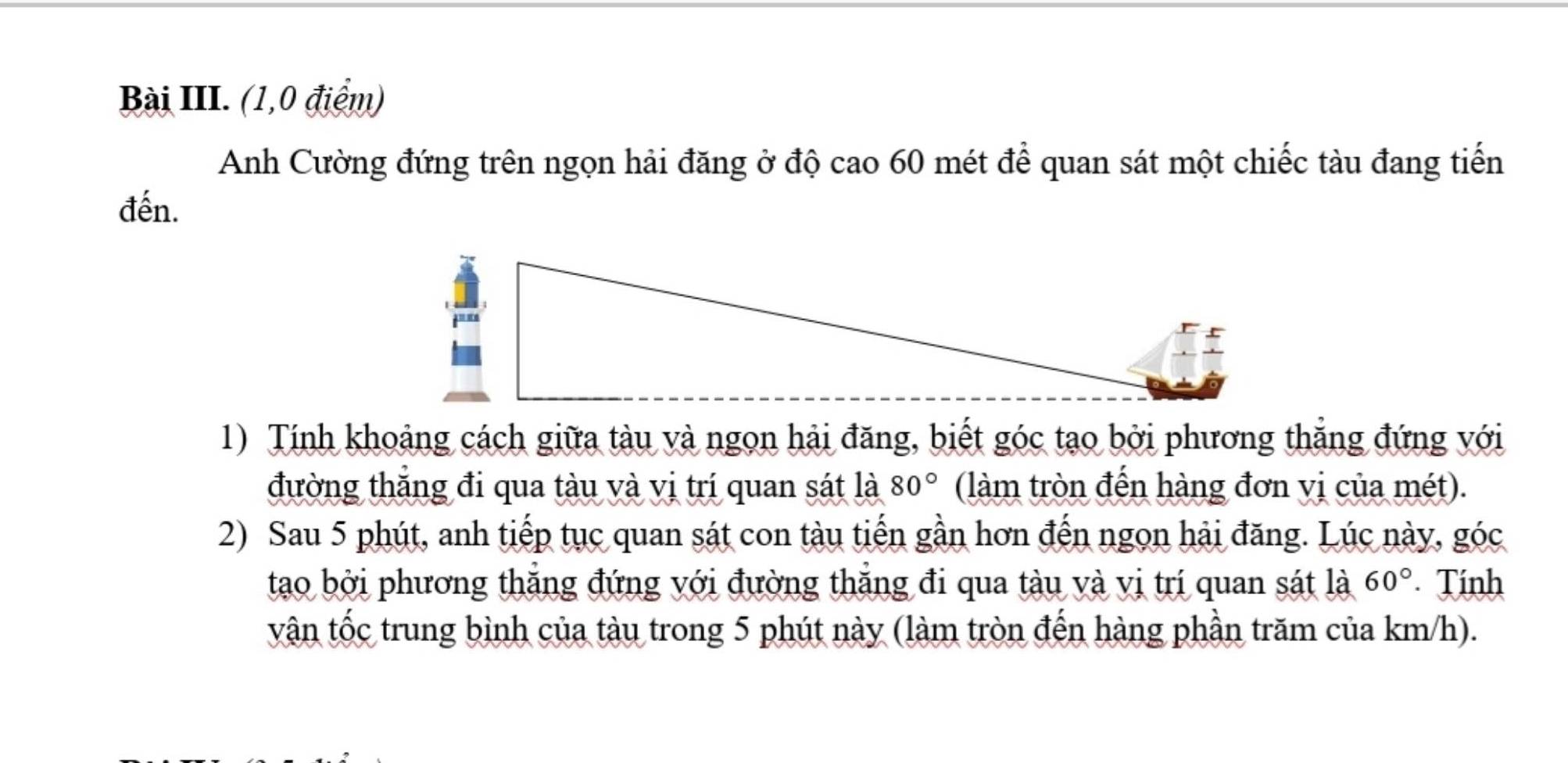 Bài III. (1,0 điểm) 
Anh Cường đứng trên ngọn hải đăng ở độ cao 60 mét để quan sát một chiếc tàu đang tiến 
đến. 
1) Tính khoảng cách giữa tàu và ngọn hải đăng, biết góc tạo bởi phương thắng đứng với 
đường thắng đi qua tàu và vị trí quan sát là 80° (làm tròn đến hàng đơn vị của mét). 
2) Sau 5 phút, anh tiếp tục quan sát con tàu tiến gần hơn đến ngọn hải đăng. Lúc này, góc 
tao bởi phương thắng đứng với đường thắng đi qua tàu và vị trí quan sát là 60°. Tính 
vận tốc trung bình của tàu trong 5 phút này (làm tròn đến hàng phần trăm của km/h).