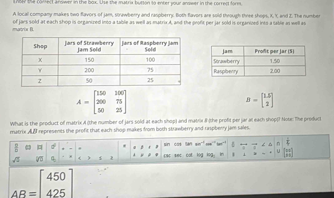 Enter the correct answer in the box. Use the matrix button to enter your answer in the correct form, 
A local company makes two flavors of jam, strawberry and raspberry. Both flavors are sold through three shops, X, Y, and Z. The number 
of jars sold at each shop is organized into a table as well as matrix A, and the profit per jar sold is organized into a table as well as 
matrix B.
A=beginbmatrix 150&100 200&75 50&25endbmatrix
B=beginbmatrix 1.5 2endbmatrix
What is the product of matrix A (the number of jars sold at each shop) and matrix B (the profit per jar at each shop)? Note: The product 
matrix AB represents the profit that each shop makes from both strawberry and raspberry jam sales,
 □ /□   (1) |D| □^(□) + = a B sin cos tan sin^(-1)cos^(-1)tan^(-1) overline 0 / ^ n sumlimits _T
π
sqrt(0) sqrt[□](□ ) a_3 x < 2 A csc sec cot log log _3 if 1 U beginbmatrix □ □  □ □ endbmatrix
AB=beginbmatrix 450 425endbmatrix