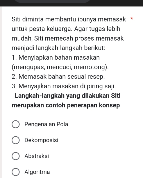 Siti diminta membantu ibunya memasak *
untuk pesta keluarga. Agar tugas lebih
mudah, Siti memecah proses memasak
menjadi langkah-langkah berikut:
1. Menyiapkan bahan masakan
(mengupas, mencuci, memotong).
2. Memasak bahan sesuai resep.
3. Menyajikan masakan di piring saji.
Langkah-langkah yang dilakukan Siti
merupakan contoh penerapan konsep
Pengenalan Pola
Dekomposisi
Abstraksi
Algoritma