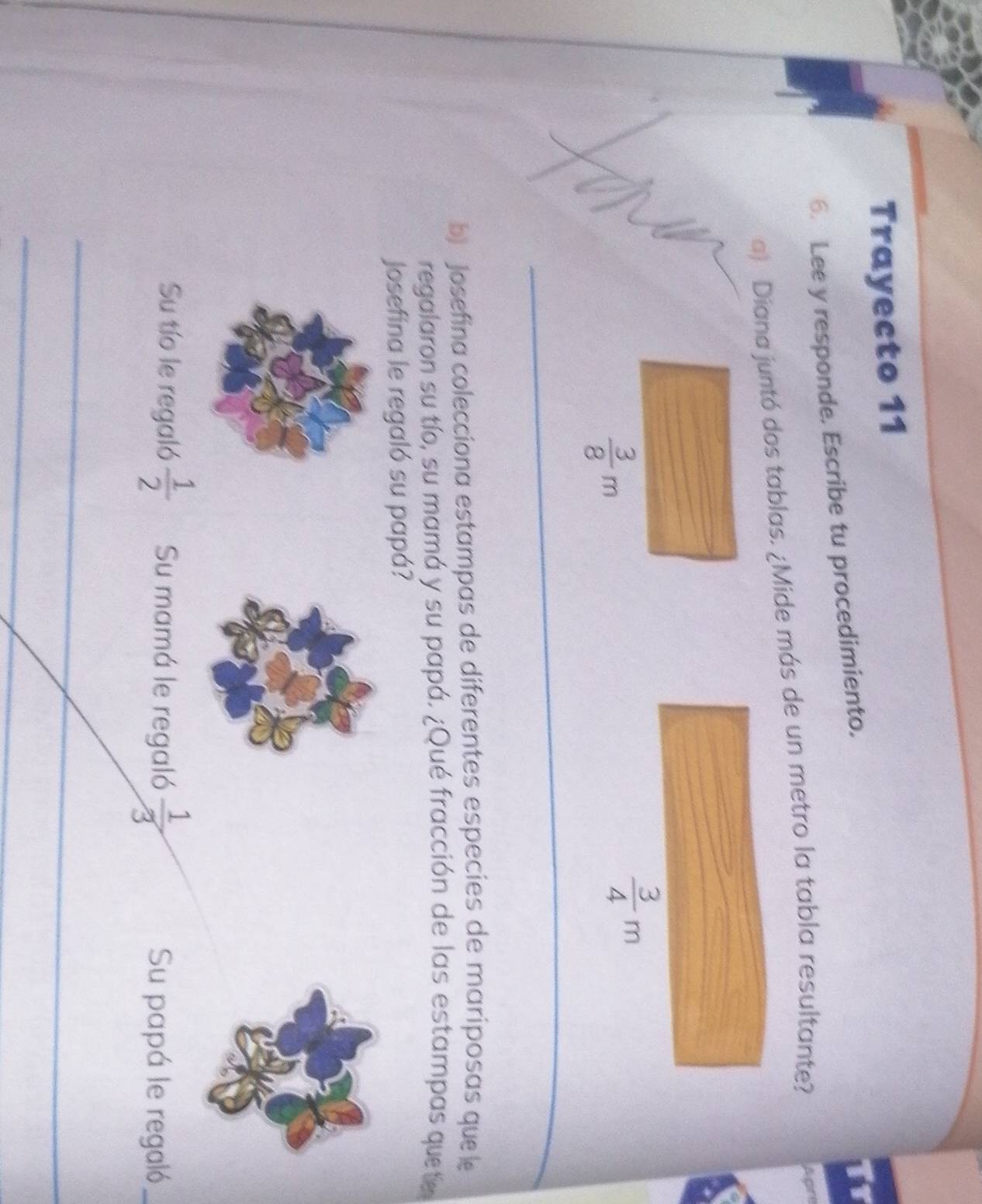 Trayecto 11 
6. Lee y responde. Escribe tu procedimiento. 
Tr 
a) Diana juntó dos tablas. ¿Mide más de un metro la tabla resultante? A gr
 3/8 m
 3/4 m
_ 
_ 
_ 
_ 
b) Josefina colecciona estampas de diferentes especies de mariposas que le 
regalaron su tío, su mamá y su papá. ¿Qué fracción de las estampas quetie 
Josefina le regaló su papá? 
Su tío le regaló  1/2  Su mamá le regaló  1/3  Su papá le regaló 
_ 
_ 
_