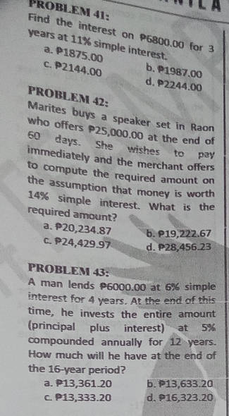 Problem 41:
Find the interest on P6800.00 for 3
years at 11% simple interest.
a. P1875.00 b. 1987.00
c. P2144.00 d. P2244.00
PROBLEM 42:
Marites buys a speaker set in Raon
who offers P25,000.00 at the end of
60 days. She wishes to pay
immediately and the merchant offers
to compute the required amount on
the assumption that money is worth
14% simple interest. What is the
required amount?
a. 20,234.87 b. P19,222.67
c. P24,429.97 d. 28,456.23
PROBLEM 43:
A man lends 6000.00 at 6% simple
interest for 4 years. At the end of this
time, he invests the entire amount
(principal plus interest) at 5%
compounded annually for 12 years.
How much will he have at the end of
the 16-year period?
a. P13,361.20 b. P13,633.20
c. 13,333.20 d. 16,323.20