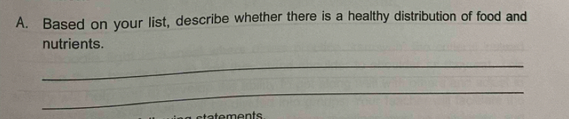 Based on your list, describe whether there is a healthy distribution of food and 
nutrients. 
_ 
_ 
a e ents