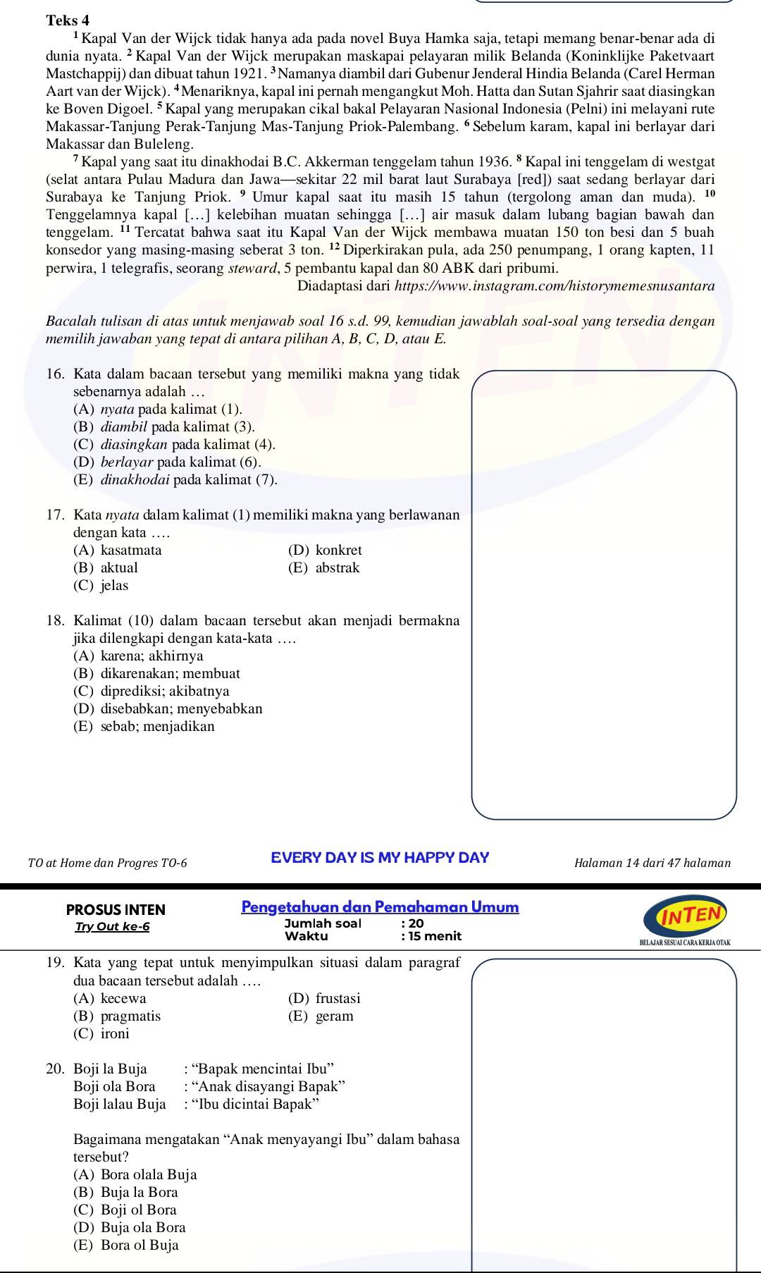 Teks 4
¹  Kapal Van der Wijck tidak hanya ada pada novel Buya Hamka saja, tetapi memang benar-benar ada di
dunia nyata. ² Kapal Van der Wijck merupakan maskapai pelayaran milik Belanda (Koninklijke Paketvaart
Mastchappij) dan dibuat tahun 1921. ³Namanya diambil dari Gubenur Jenderal Hindia Belanda (Carel Herman
Aart van der Wijck). “Menariknya, kapal ini pernah mengangkut Moh. Hatta dan Sutan Sjahrir saat diasingkan
ke Boven Digoel. ⁵Kapal yang merupakan cikal bakal Pelayaran Nasional Indonesia (Pelni) ini melayani rute
Makassar-Tanjung Perak-Tanjung Mas-Tanjung Priok-Palembang. ⁶ Sebelum karam, kapal ini berlayar dari
Makassar dan Buleleng.
7 Kapal yang saat itu dinakhodai B.C. Akkerman tenggelam tahun 1936. * Kapal ini tenggelam di westgat
(selat antara Pulau Madura dan Jawa—sekitar 22 mil barat laut Surabaya [red]) saat sedang berlayar dari
Surabaya ke Tanjung Priok. ⁰ Umur kapal saat itu masih 15 tahun (tergolong aman dan muda). ¹
Tenggelamnya kapal [.] kelebihan muatan sehingga [.] air masuk dalam lubang bagian bawah dan
tenggelam. ''Tercatat bahwa saat itu Kapal Van der Wijck membawa muatan 150 ton besi dan 5 buah
konsedor yang masing-masing seberat 3 ton. ¹² Diperkirakan pula, ada 250 penumpang, 1 orang kapten, 11
perwira, 1 telegrafis, seorang steward, 5 pembantu kapal dan 80 ABK dari pribumi.
Diadaptasi dari https://www.instagram.com/historymemesnusantara
Bacalah tulisan di atas untuk menjawab soal 16 s.d. 99, kemudian jawablah soal-soal yang tersedia dengan
memilih jawaban yang tepat di antara pilihan A, B, C, D, atau E.
16. Kata dalam bacaan tersebut yang memiliki makna yang tidak
sebenarnya adalah …
(A) nyata pada kalimat (1).
(B) diambil pada kalimat (3).
(C) diasingkan pada kalimat (4).
(D) berlayar pada kalimat (6).
(E) dinakhodai pada kalimat (7).
17. Kata nyata dalam kalimat (1) memiliki makna yang berlawanan
dengan kata …
(A) kasatmata (D) konkret
(B) aktual (E) abstrak
(C) jelas
18. Kalimat (10) dalam bacaan tersebut akan menjadi bermakna
jika dilengkapi dengan kata-kata …
(A) karena; akhirnya
(B) dikarenakan; membuat
(C) diprediksi; akibatnya
(D) disebabkan; menyebabkan
(E) sebab; menjadikan
TO at Home dan Progres TO-6 EVERY DAY IS MY HAPPY DAY Halaman 14 dari 47 halaman
PROSUS INTEN Pengetahuan dan Pemahaman Umum
Try Out ke-6 Jumlah soal : 20 InTen
Waktu : 15 menit
19. Kata yang tepat untuk menyimpulkan situasi dalam paragraf
dua bacaan tersebut adalah …
(A) kecewa (D) frustasi
(B) pragmatis (E) geram
(C) ironi
20. Boji la Buja : “Bapak mencintai Ibu”
Boji ola Bora : “Anak disayangi Bapak”
Boji lalau Buja : “Ibu dicintai Bapak”
Bagaimana mengatakan “Anak menyayangi Ibu” dalam bahasa
tersebut?
(A) Bora olala Buja
(B) Buja la Bora
(C) Boji ol Bora
(D) Buja ola Bora
(E) Bora ol Buja