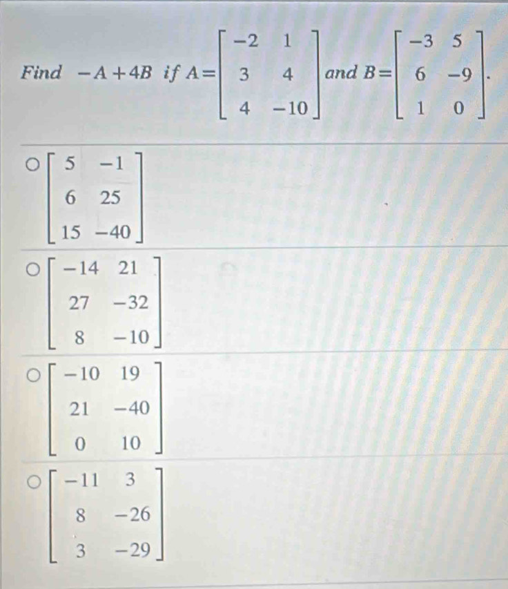 Find -A+4B if A=beginbmatrix -2&1 3&4 4&-10endbmatrix and B=beginbmatrix -3&5 6&-9 1&0endbmatrix .
beginbmatrix 5&-1 6&25 15&-40endbmatrix