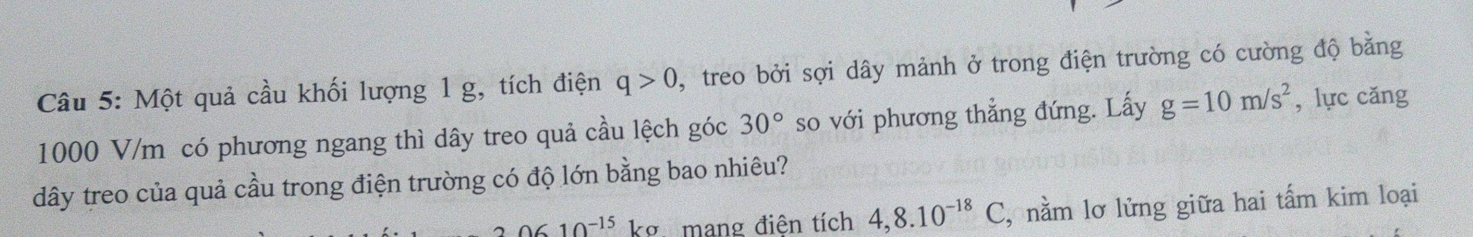 Một quả cầu khối lượng 1 g, tích điện q>0 , treo bởi sợi dây mảnh ở trong điện trường có cường độ bằng
1000 V/m có phương ngang thì dây treo quả cầu lệch góc 30° so với phương thẳng đứng. Lấy g=10m/s^2 , lực cǎng 
dây treo của quả cầu trong điện trường có độ lớn bằng bao nhiêu?
20610^(-15) kg mang điện tích 4,8.10^(-18)C 2, nằm lơ lửng giữa hai tấm kim loại