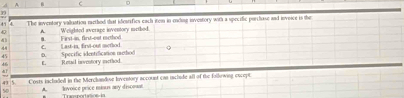 A B C D
41 4. The inventory valuation method that identifies each item in ending inventory with a specific purchase and invoice is the
42 A. Weighted average inventory method.
43 B. First-in, first-out method.
44 C. Last-in, first-out nethod.
45 D. Specific identification method
46 E. Retail inventory method.
47
49 5. Costs included in the Merchandise Inventory account can include all of the following except;
50 A. Invoice price minus any discount
Transportation-in