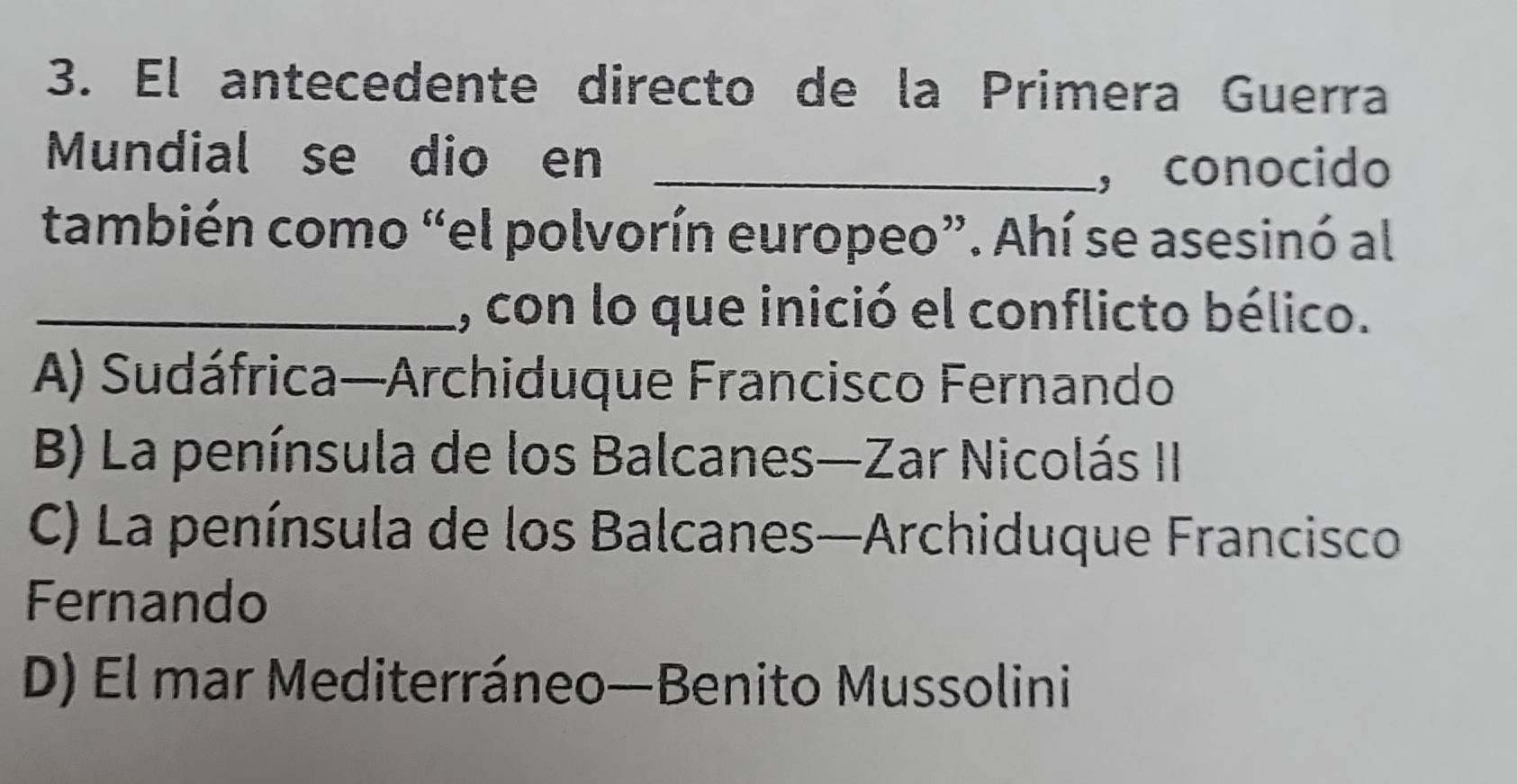 El antecedente directo de la Primera Guerra
Mundial se dio en_
, conocido
también como “el polvorín europeo”. Ahí se asesinó al
_, con lo que inició el conflicto bélico.
A) Sudáfrica—Archiduque Francisco Fernando
B) La península de los Balcanes—Zar Nicolás II
C) La península de los Balcanes—Archiduque Francisco
Fernando
D) El mar Mediterráneo—Benito Mussolini