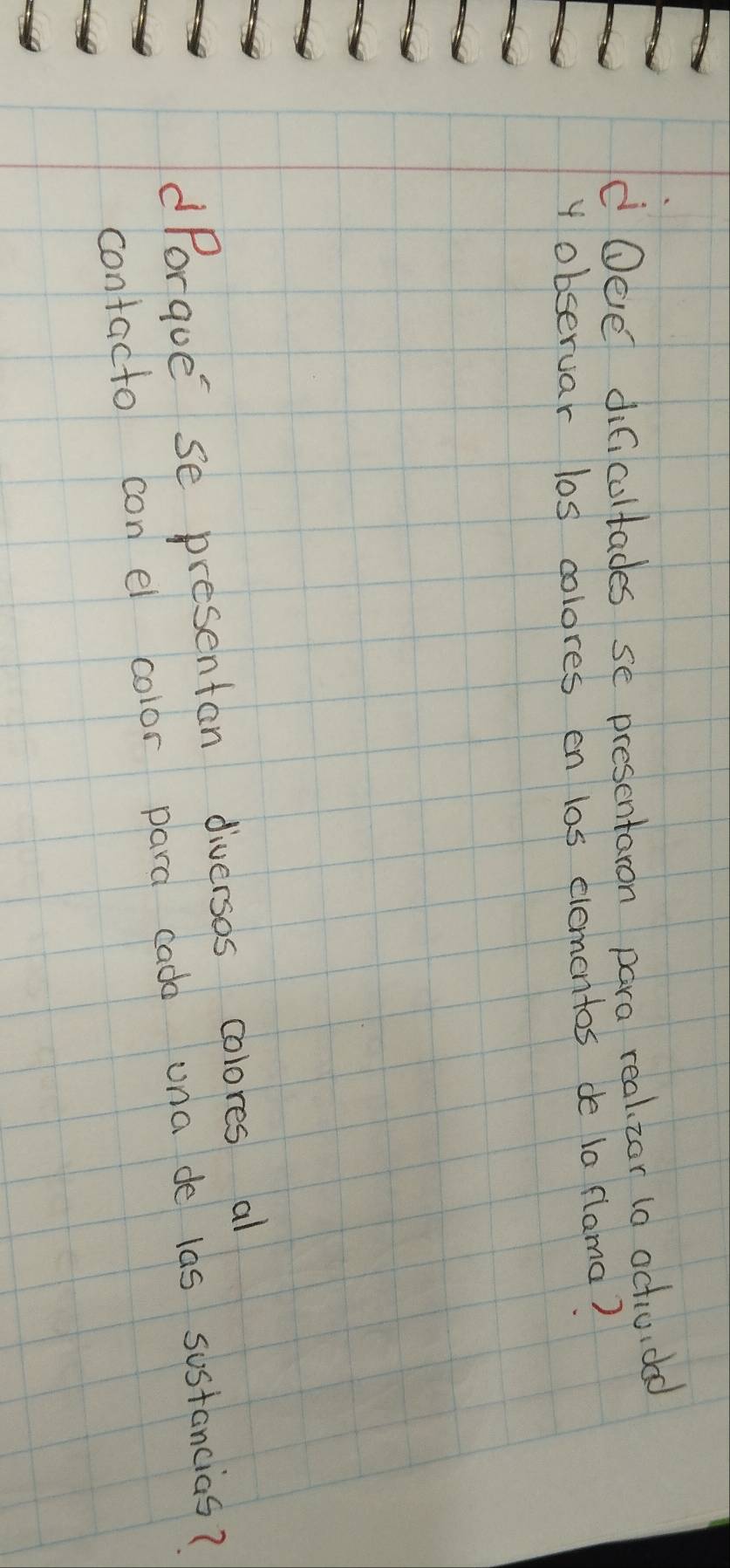 Oee dificultades se presentaron para real zor ta actividad 
y observar los colores on los elementos de ia flama? 
dPorque se presentan diversas colores al 
contacto con el color para cado una de las sostancias?