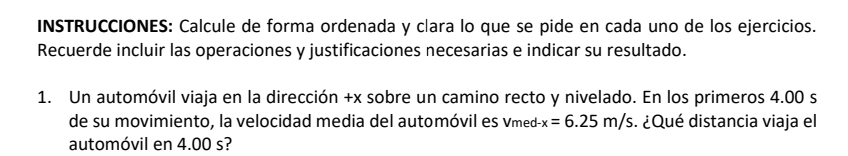 INSTRUCCIONES: Calcule de forma ordenada y clara lo que se pide en cada uno de los ejercicios. 
Recuerde incluir las operaciones y justificaciones necesarias e indicar su resultado. 
1. Un automóvil viaja en la dirección +x sobre un camino recto y nivelado. En los primeros 4.00 s
de su movimiento, la velocidad media del automóvil es Vmed -x=6.25m/s. ¿Qué distancia viaja el 
automóvil en 4.00 s?