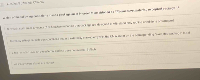 (Multiple Choice)
Which of the following conditions must a package meet in order to be shipped as “Radioactive material, excepted package”?
If contain such small amounts of radioactive materials that package are designed to withstand only routine conditions of transport
lf comply with general design conditions and are externally marked only with the UN number on the corresponding "excepted package" abel
lf the radiation level on the external surface does not exceed 5μSw/h
All the answers above are correct