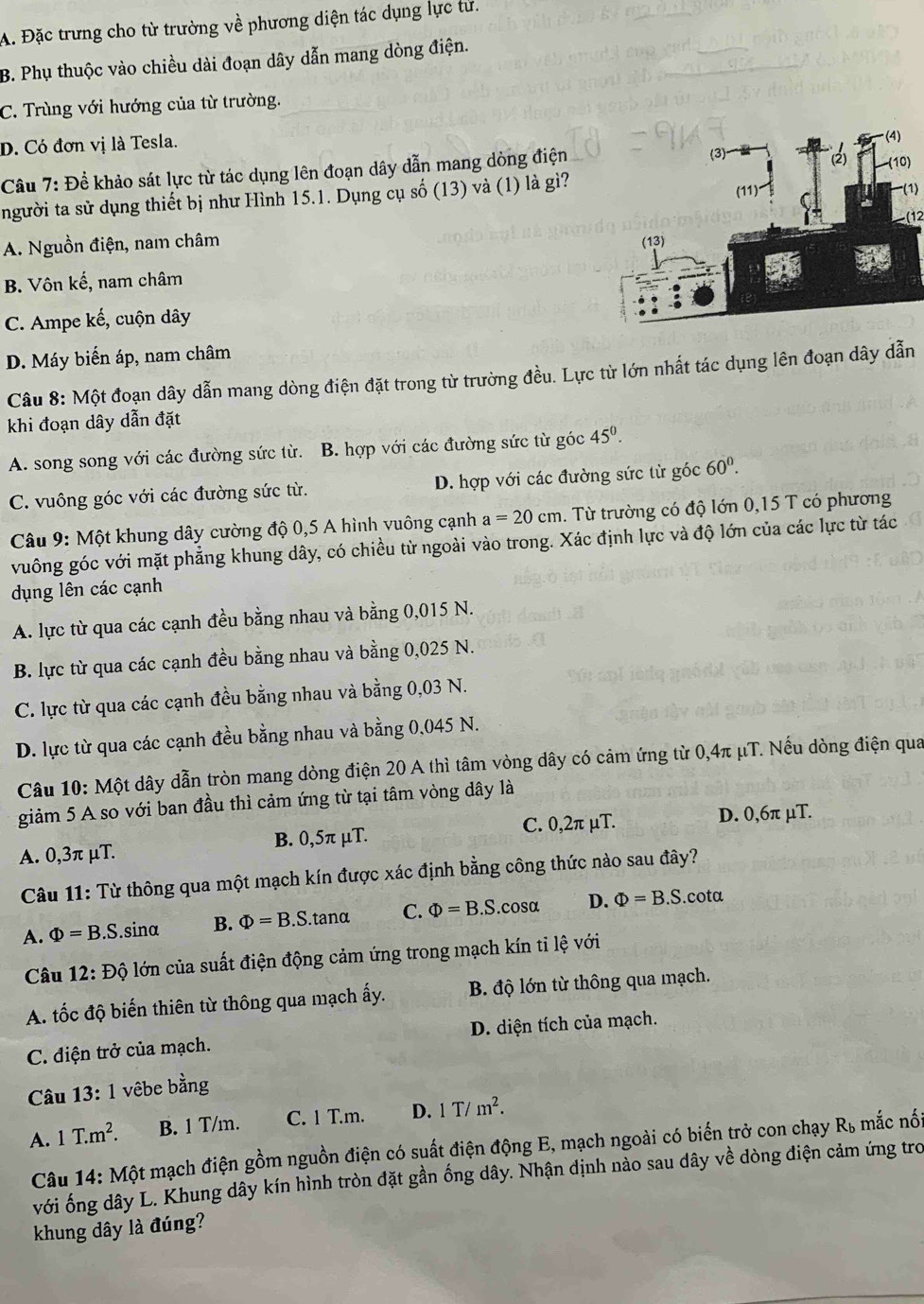 A. Đặc trưng cho từ trường về phương diện tác dụng lực tử.
B. Phụ thuộc vào chiều dài đoạn dây dẫn mang dòng điện.
C. Trùng với hướng của từ trường.
D. Có đơn vị là Tesla.
Câu 7: Để khảo sát lực từ tác dụng lên đoạn dây dẫn mang dòng điện
người ta sử dụng thiết bị như Hình 15.1. Dụng cụ số (13) và (1) là gì?
(1)
A. Nguồn điện, nam châm
B. Vôn kế, nam châm
C. Ampe kế, cuộn dây
D. Máy biến áp, nam châm
Câu 8: Một đoạn dây dẫn mang dòng điện đặt trong từ trường đều. Lực từ lớn nhất tác dụng lên đoạn dây dẫn
khi đoạn dây dẫn đặt
A. song song với các đường sức từ. B. hợp với các đường sức từ góc 45^0.
C. vuông góc với các đường sức từ. D. hợp với các đường sức từ góc 60^0.
Câu 9: Một khung dây cường độ 0,5 A hình vuông cạnh a=20cm. Từ trường có độ lớn 0,15 T có phương
vuông góc với mặt phẳng khung dây, có chiều từ ngoài vào trong. Xác định lực và độ lớn của các lực từ tác
dụng lên các cạnh
A. lực từ qua các cạnh đều bằng nhau và bằng 0,015 N.
B. lực từ qua các cạnh đều bằng nhau và bằng 0,025 N.
C. lực từ qua các cạnh đều bằng nhau và bằng 0,03 N.
D. lực từ qua các cạnh đều bằng nhau và bằng 0,045 N.
Câu 10: Một dây dẫn tròn mang dòng điện 20 A thì tâm vòng dây có cảm ứng từ 0,4π μT. Nếu dòng điện qua
giảm 5 A so với ban đầu thì cảm ứng từ tại tâm vòng dây là
A. 0,3π μT. B. 0,5π μT. C. 0,2π μT. D. 0,6π μT.
Câu 11: Từ thông qua một mạch kín được xác định bằng công thức nào sau đây?
A. Phi =B.S. sina B. Phi =B.S.tan alpha C. Phi =B.S.cos alpha D. Phi =B.S.cot alpha
Câu 1 12:Dhat C 6 lớn của suất điện động cảm ứng trong mạch kín tỉ lệ với
A. tốc độ biến thiên từ thông qua mạch ấy. B. độ lớn từ thông qua mạch.
C. điện trở của mạch. D. diện tích của mạch.
Câu 13: 1 vêbe bằng
A. 1T.m^2. B. 1 T/m. C. 1 T.m. D. 1T/m^2.
Câu 14:Mhat Q ột mạch điện gồm nguồn điện có suất điện động E, mạch ngoài có biến trở con chạy
R_b mắc nối
với ống dây L. Khung dây kín hình tròn đặt gần ống dây. Nhận định nào sau dây về dòng điện cảm ứng tro
khung dây là đúng?