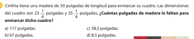 Cinthia tiene una madera de 50 pulgadas de longitud para enmarcar su cuadro. Las dimensiones
del cuadro son 23 1/4  pulgadas y 35 1/4  pulgadas. ¿Cuántas pulgadas de madera le faltan para
enmarcar dicho cuadro?
a) 117 pulgadas. c) 58,5 pulgadas.
b) 67 pulgadas. d) 8,5 pulgadas.