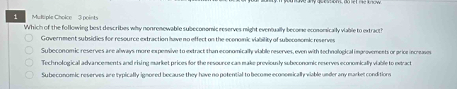 have any questiors, do let me know
1 Multiple Choice 3 points
Which of the following best describes why nonrenewable subeconomic reserves might eventually become economically viable to extract?
Government subsidies for resource extraction have no effect on the economic viability of subeconomic reserves
Subeconomic reserves are always more expensive to extract than economically viable reserves, even with technological improvements or price increases
Technological advancements and rising market prices for the resource can make previously subeconomic reserves economically viable to extract
Subeconomic reserves are typically ignored because they have no potential to become economically viable under any market conditions