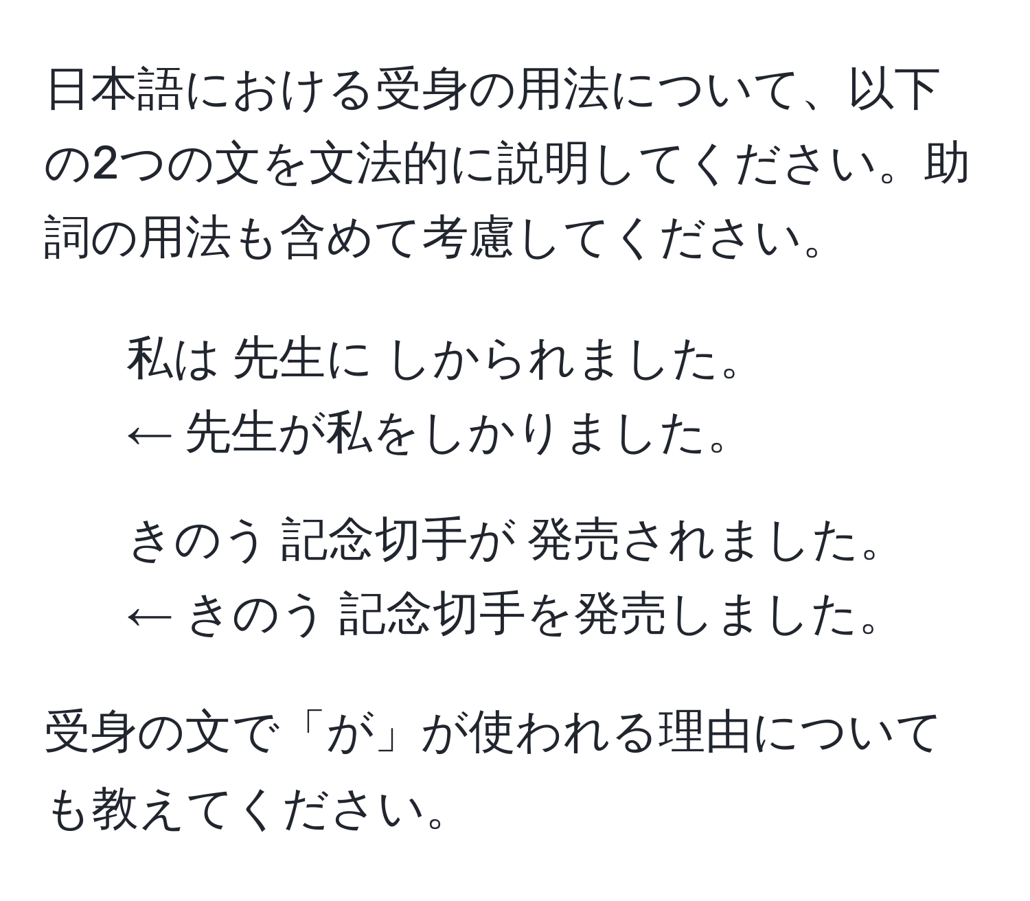 日本語における受身の用法について、以下の2つの文を文法的に説明してください。助詞の用法も含めて考慮してください。

1. 私は 先生に しかられました。 
← 先生が私をしかりました。

2. きのう 記念切手が 発売されました。 
← きのう 記念切手を発売しました。

受身の文で「が」が使われる理由についても教えてください。