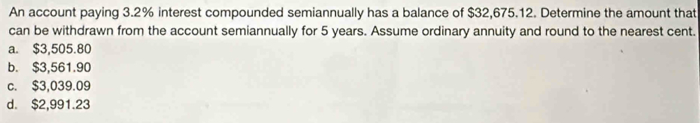 An account paying 3.2% interest compounded semiannually has a balance of $32,675.12. Determine the amount that
can be withdrawn from the account semiannually for 5 years. Assume ordinary annuity and round to the nearest cent.
a. $3,505.80
b. $3,561.90
c. $3,039.09
d. $2,991.23