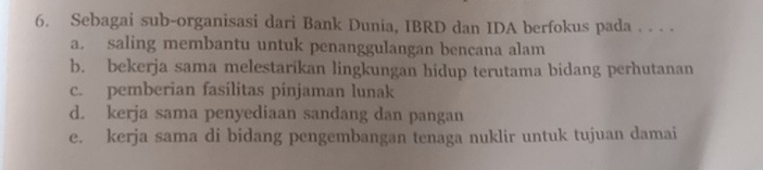 Sebagai sub-organisasi dari Bank Dunia, IBRD dan IDA berfokus pada . . . .
a. saling membantu untuk penanggulangan bencana alam
b. bekerja sama melestarikan lingkungan hidup terutama bidang perhutanan
c. pemberian fasilitas pinjaman lunak
d. kerja sama penyediaan sandang dan pangan
e. kerja sama di bidang pengembangan tenaga nuklir untuk tujuan damai