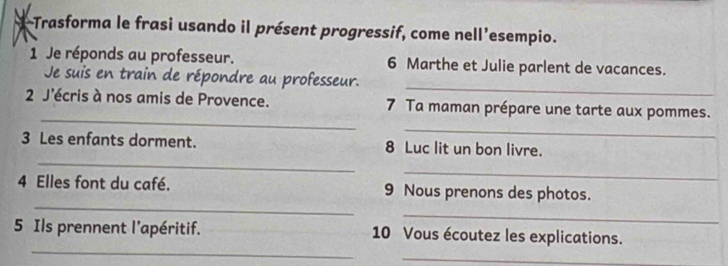 Trasforma le frasi usando il présent progressif, come nell’esempio. 
1 Je réponds au professeur. 6 Marthe et Julie parlent de vacances. 
Je suis en train de répondre au professeur. 
_ 
_ 
2 J'écris à nos amis de Provence. 7 Ta maman prépare une tarte aux pommes. 
_ 
_ 
3 Les enfants dorment. 8 Luc lit un bon livre. 
_ 
_ 
4 Elles font du café. 9 Nous prenons des photos. 
_ 
_ 
5 Ils prennent l'apéritif. 10 Vous écoutez les explications. 
_