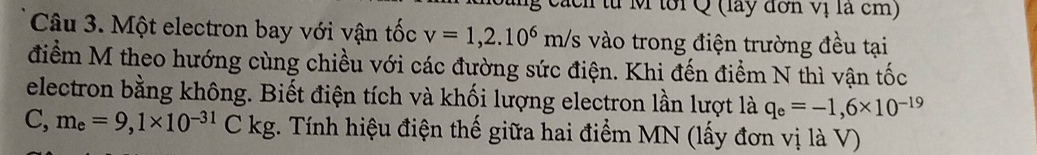 a ch từ M tới Q (lay đơn vị là cm) 
Câu 3. Một electron bay với vận tốc v=1,2.10^6m/s s vào trong điện trường đều tại 
điểm M theo hướng cùng chiều với các đường sức điện. Khi đến điểm N thì vận tốc 
electron bằng không. Biết điện tích và khối lượng electron lần lượt là q_e=-1,6* 10^(-19)
C, m_e=9,1* 10^(-31)Ckg. Tính hiệu điện thế giữa hai điểm MN (lấy đơn vị là V)