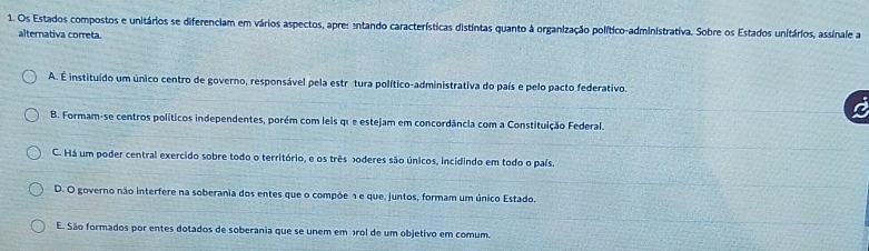 Os Estados compostos e unitários se diferenciam em vários aspectos, apres entando características distintas quanto à organização político-administrativa. Sobre os Estados unitários, assinale a
alternativa correta.
A. É instituído um único centro de governo, responsável pela estrétura político-administrativa do país e pelo pacto federativo.
B. Formam-se centros políticos independentes, porém com leis que estejam em concordância com a Constituição Federal.
C. Há um poder central exercido sobre todo o território, e os três poderes são únicos, incidindo em todo o país.
D. O governo não interfere na soberania dos entes que o compõe n e que, juntos, formam um único Estado,
E. São formados por entes dotados de soberania que se unem em rol de um objetivo em comum.