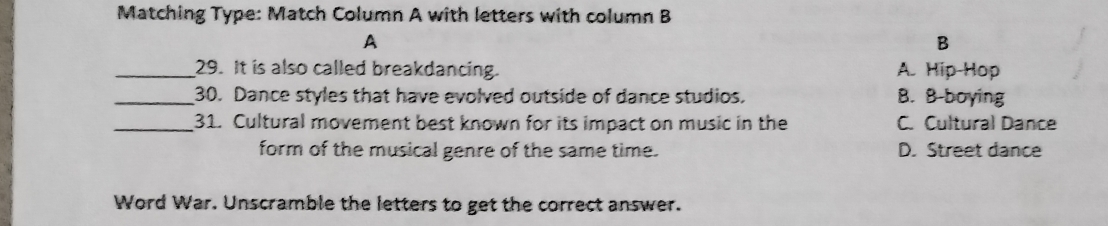 Matching Type: Match Column A with letters with column B
A
B
_29. It is also called breakdancing. A. Hip Hop
_30. Dance styles that have evolved outside of dance studios. B. B-boying
_31. Cultural movement best known for its impact on music in the C. Cultural Dance
form of the musical genre of the same time. D. Street dance
Word War. Unscramble the letters to get the correct answer.