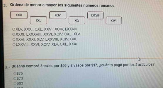 Ordena de menor a mayor los siguientes números romanos.
XXXI XCIV LXXVIII
CXL XLV XXVI
XLV, XXXI, CXL, XXVI, XCIV, LXXVIII
XXXI, LXXXVIII, XXVI, XCIV, CXL, XLV
XXVI, XXXI, XLV, LXXVIII, XCIV, CXL
○LXXVIII, XXVI, XCIV, XLV, CXL, XXXI
3. Susana compró 3 tazas por $56 y 2 vasos por $17, ¿cuánto pagó por los 5 artículos?
$75
$73
$63