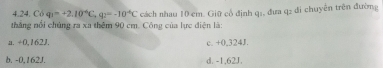 Có q_1=+2.10^(-6)C, q_2=-10^(-6)C
thắng nổi chủng ra xa thêm 90 cm. Công của lực điện là: cách nhau 10 cm. Giữ cổ định q:, đưa q2 đi chuyên trên đường
a. ÷0,162J. c. +0,324J.
b. -0,162J. d. -1,62J.