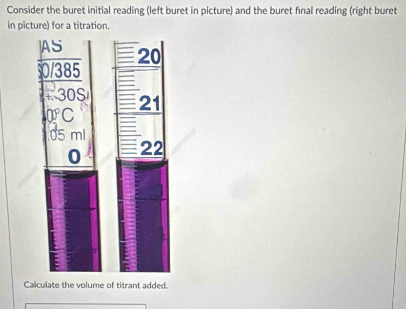 Consider the buret initial reading (left buret in picture) and the buret final reading (right buret 
in picture) for a titration. 
Calculate the volume of titrant added.