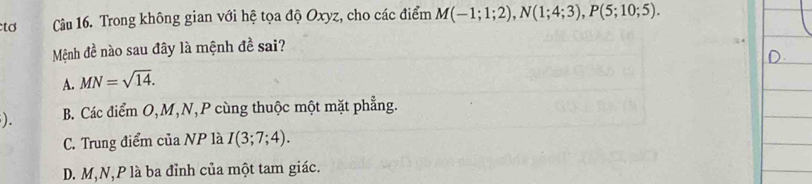 tơ Câu 16. Trong không gian với hệ tọa độ Oxyz, cho các điểm M(-1;1;2), N(1;4;3), P(5;10;5). 
Mệnh đề nào sau đây là mệnh đề sai?
A. MN=sqrt(14). 
). B. Các điểm O, M, N, P cùng thuộc một mặt phẳng.
C. Trung điểm của NP là I(3;7;4).
D. M, N, P là ba đỉnh của một tam giác.