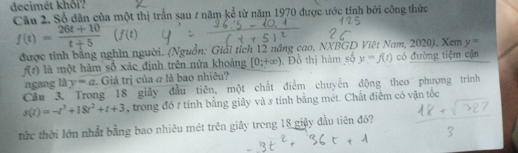 decimét khôi? 
Câu 2. Số dân của một thị trấn sau # năm kể từ năm 1970 được ước tính bởi công thức
f(t)= (26t+10)/t+5 (f(t)
được tính bằng nghìn người. (Nguồn: Giải tích 12 nâng cao, NXBGD Việt Nam, 2020). Xem y=
f(t) là một hàm số xác định trên nửa khoảng [0;+∈fty ). Đồ thị hàm số y=f(t) có đường tiệm cận 
ngang là y=a. Giá trị của # là bao nhiêu? 
Câu 3. Trong 18 giây đầu tiên, một chất điểm chuyển động theo phượng trình
s(t)=-t^3+18t^2+t+3 , trong đó # tính bằng giây và s tính bằng mét. Chất điểm có vận tốc 
tức thời lớn nhất bằng bao nhiêu mét trên giây trong 18 giây đầu tiên đó?