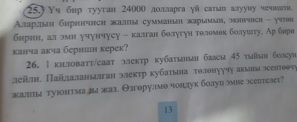 25.) Υч бир тууган 24000 дοлларга γй сатыл алууну чечишти. 
Аларлын биринчиси жалпы сумманын жарымын, экинчиси - учтθн 
бирин, ал эми учунчусу - калган бθлугун тθлθмθк болушету. Ар бири 
канча акча бериши керек? 
26. 1 киловатт/саат электр кубатынын баасы 45 тыйын болсун 
Πлейли. Πайлаланьлган электр кубатьна тθлθнуучу акыны эсеπтθθчу 
жалпы туюонтма лыι жаз. Θзгθрулмθ чонлук болуп эмне эсептелет? 
13