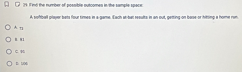 Find the number of possible outcomes in the sample space:
A softball player bats four times in a game. Each at-bat results in an out, getting on base or hitting a home run.
A. 72
B. 81
C. 91
D. 106