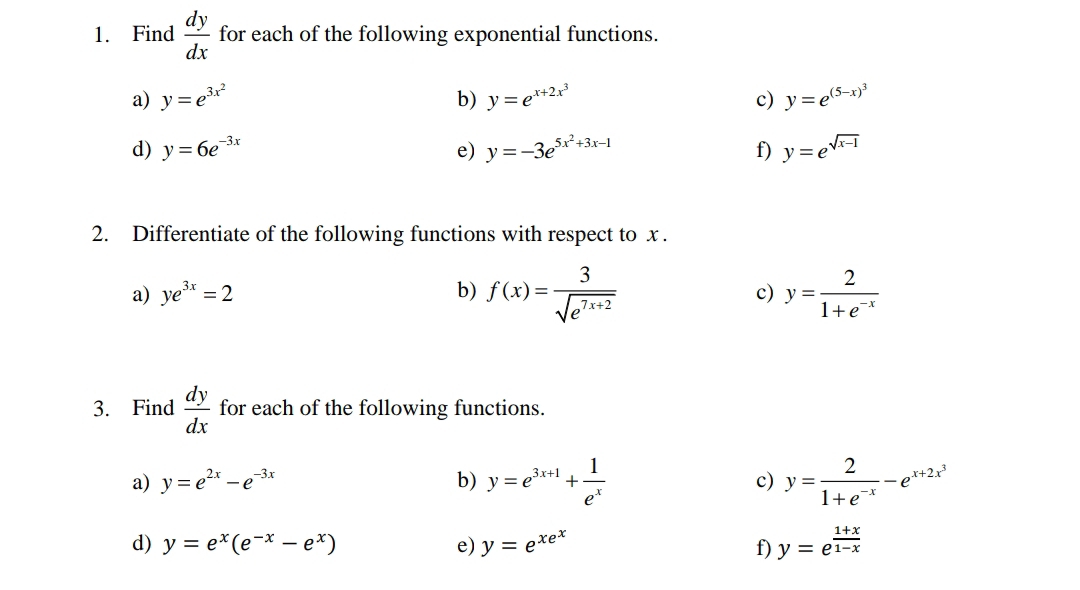 Find  dy/dx  for each of the following exponential functions. 
a) y=e^(3x^2) b) y=e^(x+2x^3) c) y=e^((5-x)^3)
d) y=6e^(-3x) e) y=-3e^(5x^2)+3x-1 f) y=e^(sqrt(x-1))
2. Differentiate of the following functions with respect to x. 
a) ye^(3x)=2 b) f(x)= 3/sqrt(e^(7x+2))  y= 2/1+e^(-x) 
c) 
3. Find  dy/dx  for each of the following functions. 
a) y=e^(2x)-e^(-3x) b) y=e^(3x+1)+ 1/e^x  c) y= 2/1+e^(-x) -e^(x+2x^3)
d) y=e^x(e^(-x)-e^x) e) y=e^(xe^x) f) y=e^(frac 1+x)1-x