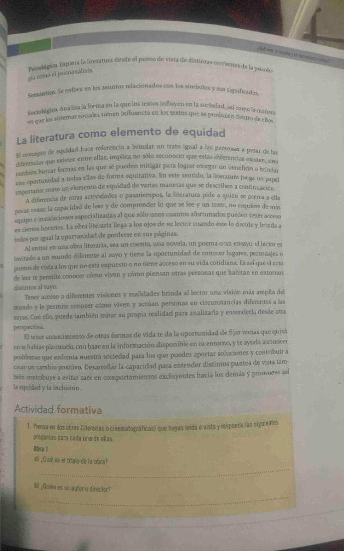 ¿Qué son la resoha y el conentarto crítico?
Psicológico. Explora la literatura desde el punto de vista de distintas corrientes de la psicolo
gia como el psicoanálisis,
Semántico. Se enfoca en los asuntos relacionados con los símbolos y sus significados
Sociológico. Analiza la forma en la que los textos influyen en la sociedad, así como la manera
en que los sistemas sociales tienen influencia en los textos que se producen dentro de ellos
La literatura como elemento de equidad
El concepto de equidad hace referencia a brindar un trato igual a las personas a pesar de las
diferencias que existen entre ellas, implica no sólo reconocer que estas diferencias existen, sino
también buscar formas en las que se pueden mitigar para lograr otorgar un beneficio o brindar
íña oportunidad a todas ellas de forma equitativa. En este sentido, la literatura juega un papel
importante como un elemento de equidad de varias maneras que se describen a continuación.
A diferencia de otras actividades o pasatiempos, la literatura pide a quien se acerca a ella
pocas cosas: la capacidad de leer y de comprender lo que se lee y un texto, no requiere de más
equipo o instalaciones especializadas al que sólo unos cuantos afortunados pueden tener acceso
en ciertos horarios. La obra literaria llega a los ojos de su lector cuando éste lo decide y brinda a
todos por igual la oportunidad de perderse en sus páginas.
Al entrar en una obra literaria, sea un cuento, una novela, un poema o un ensayo, el lector es
invitado a un mundo diferente al suyo y tiene la oportunidad de conocer lugares, personajes o
puntos de vista a los que no está expuesto o no tiene acceso en su vida cotidiana. Es así que el acto
de leer te permite conocer cómo viven y cómo piensan otras personas que habitan en entornos
distintos al tuyo.
Tener acceso a diferentes visiones y realidades brinda al lector una visión más amplia del
mundo y le permite conocer cómo viven y actúan personas en círcunstancias diferentes a las
suyas. Con ello, puede también mirar su propia realidad para analizarla y entenderla desde otra
perspectiva.
El tener conocimiento de otras formas de vida te da la oportunidad de fijar metas que quizá
no te habías planteado, con base en la información disponible en tu entorno, y te ayuda a conocer
problemas que enfrenta nuestra sociedad para los que puedes aportar soluciones y contribuir a
crear un cambio positivo. Desarrollar la capacidad para entender distintos puntos de vista tam-
bién contribuye a evitar caer en comportamientos excluyentes hacia los demás y promueve así
la equidad y la inclusión.
Actividad formativa
1. Piensa en dos obras (literarias o cinematográficas) que hayas leído o visto y responde las siguientes
preguntas para cada una de ellas.
Obra 1
_
a) ¿Cuál es el título de la obra?
_
b) ¿Quién es su autor o director?
_
_