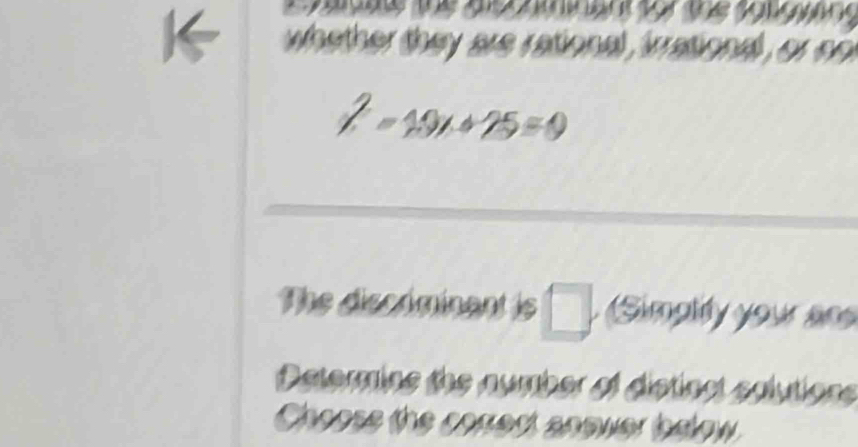 whether they are rational , irrationd , or on
2-10x+25=0
The discéminant is □ (Simpliy your ans 
Determins the number of distinct solutions 
Choose the corest anower bdow