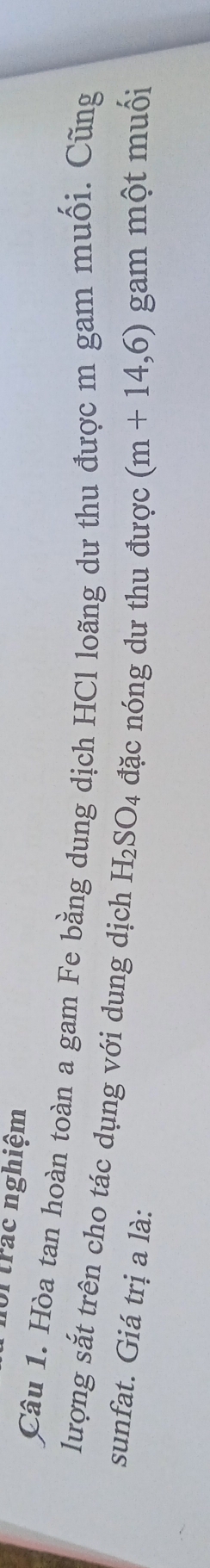 ortrác nghiệm 
Câu 1. Hòa tan hoàn toàn a gam Fe bằng dung dịch HCl loãng dư thu được m gam muối. Cũng 
lượng sắt trên cho tác dụng với dung dịch H_2SO_4 đặc nóng dư thu được (m+14,6)
sunfat. Giá trị a là: gam một muối
