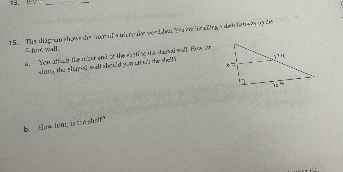 WV≌ _=_ 
15. The diagram shows the front of a triangular woodshed. You are installing a shelf halfway up the
8-foot wall. 
a. You attach the other end of the shelf to the slanted wall. How far 
along the slanted wall should you attach the shelf? 
b. How long is the shelf? 
C