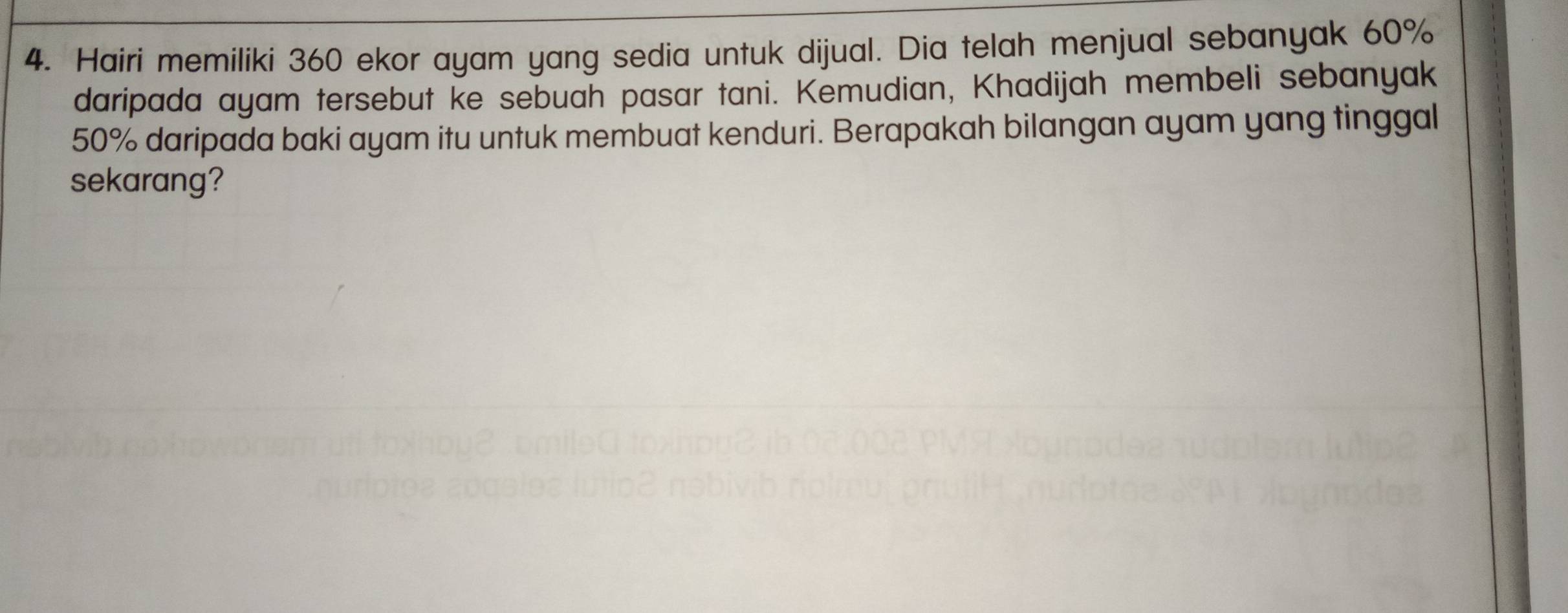 Hairi memiliki 360 ekor ayam yang sedia untuk dijual. Dia telah menjual sebanyak 60%
daripada ayam tersebut ke sebuah pasar tani. Kemudian, Khadijah membeli sebanyak
50% daripada baki ayam itu untuk membuat kenduri. Berapakah bilangan ayam yang tinggal 
sekarang?