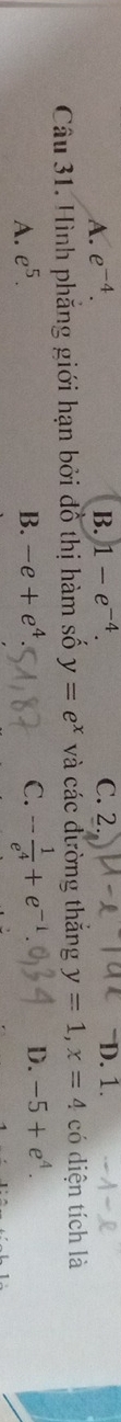 A. e^(-4). B. 1-e^(-4) C. 2. D. 1.
Câu 31. Hình phẳng giới hạn bởi đồ thị hàm số y=e^x và các đường thăng y=1, x=4 có diện tích là
A. e^5. B. -e+e^4 C. - 1/e^4 +e^(-1) D. -5+e^4.