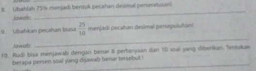 Ubahlah 75% menjadi bentuk pecahan desimal perseratusan! 
Jawab: 
_ 
9. Ubahkan pecahan biasa  25/10  menjadi pecahan desimal persepuluhan! 
Jawab: 
_ 
10. Rudi bisa menjawab dengan benar 8 pertanyaan dari 10 soal yang diberikan. Tentukan 
_ 
berapa persen soal yang dijawab benar tersebut !