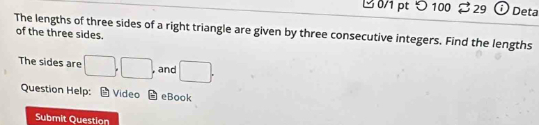 ビ 0/1 pt 100 29 Deta 
The lengths of three sides of a right triangle are given by three consecutive integers. Find the lengths 
of the three sides. 
The sides are □ ,□ , , and □. 
Question Help: Video i= eBook 
Submit Question