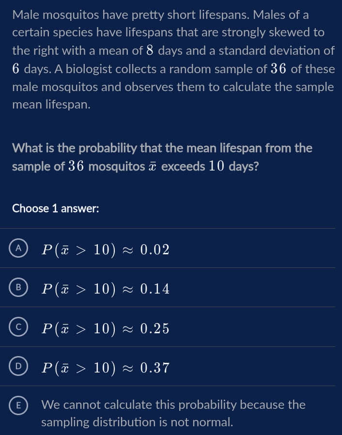 Male mosquitos have pretty short lifespans. Males of a
certain species have lifespans that are strongly skewed to
the right with a mean of 8 days and a standard deviation of
6 days. A biologist collects a random sample of 36 of these
male mosquitos and observes them to calculate the sample
mean lifespan.
What is the probability that the mean lifespan from the
sample of 36 mosquitos overline x exceeds 10 days?
Choose 1 answer:
A P(overline x>10)approx 0.02
B P(overline x>10)approx 0.14
C P(overline x>10)approx 0.25
I P(overline x>10)approx 0.37
E) We cannot calculate this probability because the
sampling distribution is not normal.