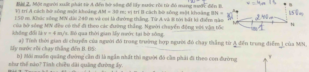 Bài 2, Một người xuất phát từ A đến bờ sông để lấy nước rồi từ đó mang nước đến B. B 
Vị trí A cách bờ sông một khoảng AM=30m; vị trí B cách bờ sông một khoảng BN= A
150 m. Khúc sông MN dài 240 m và coi là đường thẳng. Từ A và B tới bất kì điểm nào M 
của bờ sông MN đều có thể đi theo các đường thẳng. Người chuyển động với vận tốc 
N 
không đổi là v=4m/s. Bỏ qua thời gian lấy nước tại bờ sông. 
a) Tính thời gian di chuyển của người đó trong trường hợp người đó chạy thẳng từ A đến trung điểm I của MN, 
lấy nước rồi chạy thắng đến B. ĐS: 
b) Hỏi muốn quãng đường cần đi là ngắn nhất thì người đó cần phải đi theo con đường y 
như thế nào? Tính chiều dài quãng đường ấy.