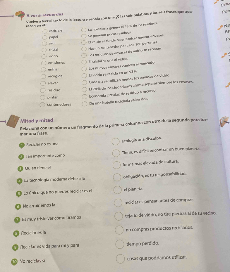 Esto
A ver si recuerdas
Vuelve a leer el texto de la lectura y señala con una X las seis palabras y las seis frases que apa- Por
recen en él. No
La hostelería genera el 48% de los residuos.
reciclaje Es
papel Se generan pocos residuos.
P
azul
El calcín se funde para fabricar nuevos envases.
cristal
Hay un contenedor por cada 100 personas.
vidrio
Los residuos de envases de vidrio se separan.
emisiones El cristal se une al vidrio.
enfriar
Los nuevos envases vuelven al mercado.
recogida El vidrio se recicla en un 93 %.
elevar
Cada día se utilizan menos los envases de vidrio.
residuo El 78% de los ciudadanos afirma separar siempre los envases.
pintar
Economía circular: de residuo a recurso.
contenedores De una botella reciclada salen dos.
Mitad y mitad
Relaciona con un número un fragmento de la primera columna con otro de la segunda para for-
mar una frase.
ecología una disculpa.
Reciclar no es una
2 Tan importante como Tierra, es difícil encontrar un buen planeta.
3 Quien tiene el forma más elevada de cultura.
4 La tecnología moderna debe a la obligación, es tu responsabilidad.
5 Lo único que no puedes reciclar es el el planeta.
6 No arruinemos la reciclar es pensar antes de comprar.
7 Es muy triste ver cómo tiramos tejado de vidrio, no tire piedras al de su vecino.
8 Reciclar es la no compras productos reciclados.
9 Reciclar es vida para mí y para tiempo perdido.
10 No reciclas si cosas que podríamos utilizar.