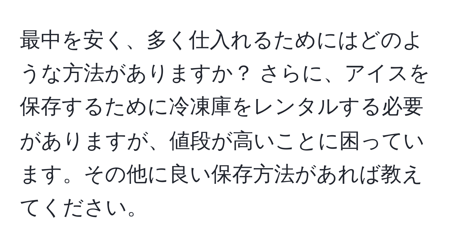 最中を安く、多く仕入れるためにはどのような方法がありますか？ さらに、アイスを保存するために冷凍庫をレンタルする必要がありますが、値段が高いことに困っています。その他に良い保存方法があれば教えてください。