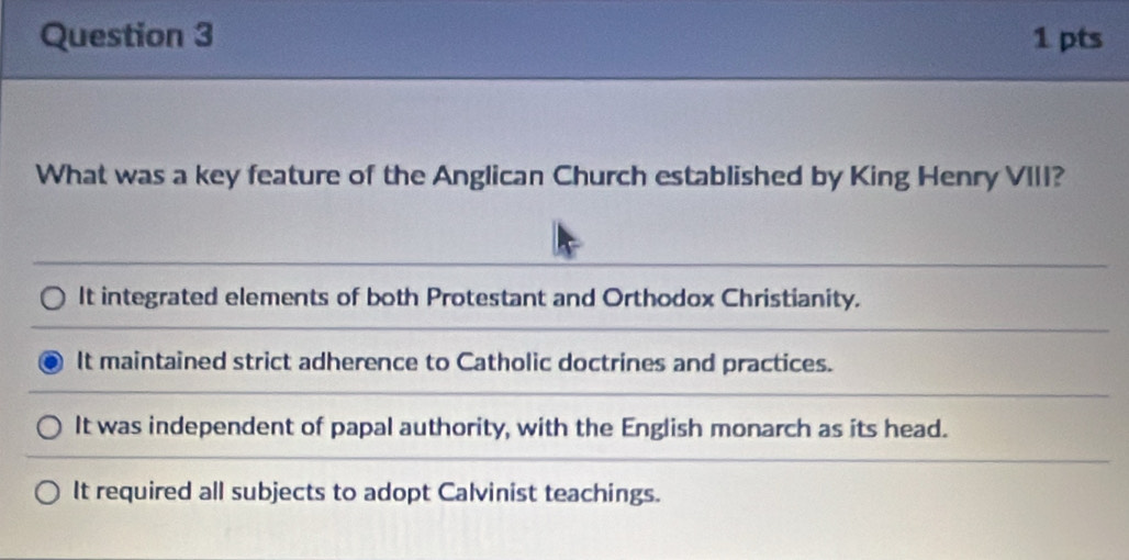 What was a key feature of the Anglican Church established by King Henry VIII?
It integrated elements of both Protestant and Orthodox Christianity.
It maintained strict adherence to Catholic doctrines and practices.
It was independent of papal authority, with the English monarch as its head.
It required all subjects to adopt Calvinist teachings.